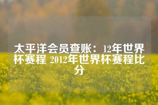 太平洋会员查账：12年世界杯赛程 2012年世界杯赛程比分