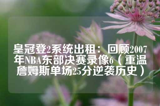 皇冠登2系统出租：回顾2007年NBA东部决赛录像6（重温詹姆斯单场25分逆袭历史）