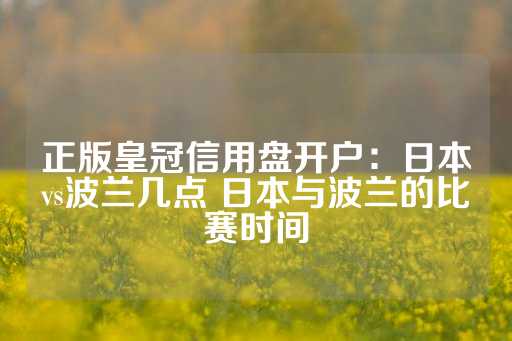 正版皇冠信用盘开户：日本vs波兰几点 日本与波兰的比赛时间-第1张图片-皇冠信用盘出租