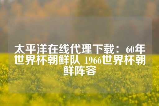 太平洋在线代理下载：60年世界杯朝鲜队 1966世界杯朝鲜阵容-第1张图片-皇冠信用盘出租