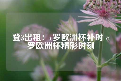 登3出租：c罗欧洲杯补时 c罗欧洲杯精彩时刻