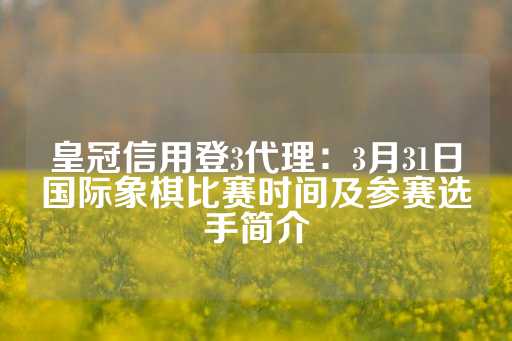 皇冠信用登3代理：3月31日国际象棋比赛时间及参赛选手简介-第1张图片-皇冠信用盘出租