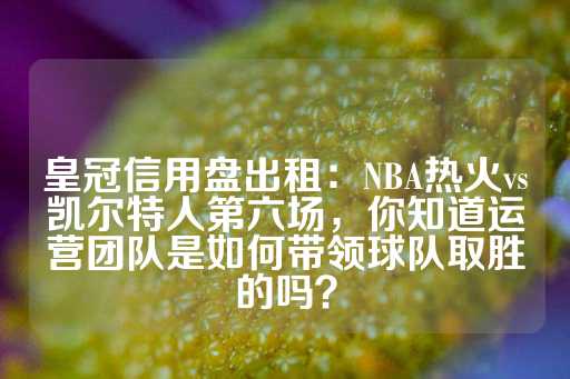 皇冠信用盘出租：NBA热火vs凯尔特人第六场，你知道运营团队是如何带领球队取胜的吗？