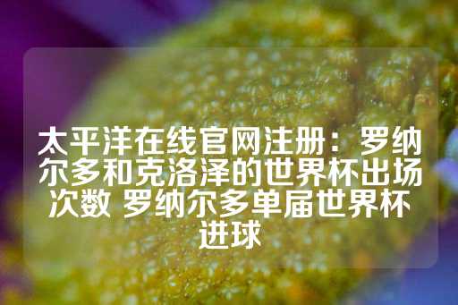 太平洋在线官网注册：罗纳尔多和克洛泽的世界杯出场次数 罗纳尔多单届世界杯进球