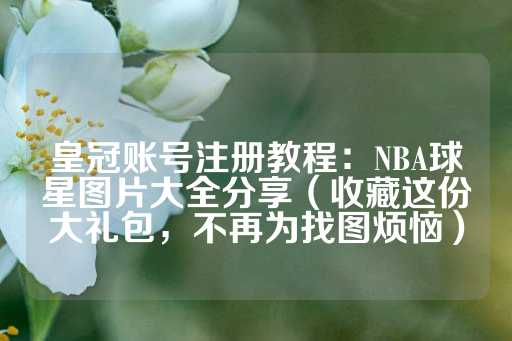 皇冠账号注册教程：NBA球星图片大全分享（收藏这份大礼包，不再为找图烦恼）