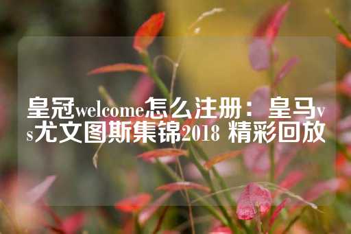 皇冠welcome怎么注册：皇马vs尤文图斯集锦2018 精彩回放