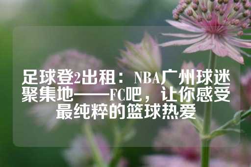 足球登2出租：NBA广州球迷聚集地——FC吧，让你感受最纯粹的篮球热爱-第1张图片-皇冠信用盘出租