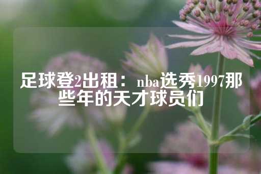 足球登2出租：nba选秀1997那些年的天才球员们