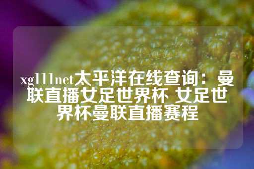 xg111net太平洋在线查询：曼联直播女足世界杯 女足世界杯曼联直播赛程