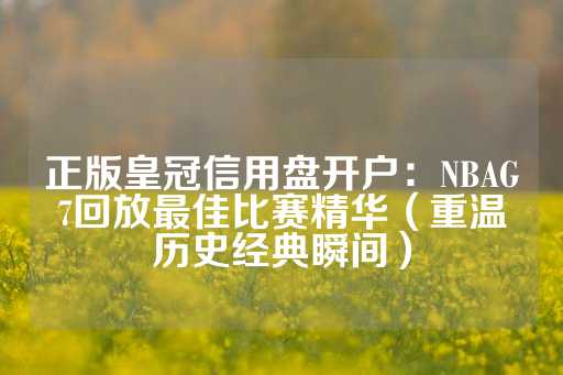 正版皇冠信用盘开户：NBAG7回放最佳比赛精华（重温历史经典瞬间）