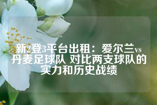 新2登3平台出租：爱尔兰vs丹麦足球队 对比两支球队的实力和历史战绩-第1张图片-皇冠信用盘出租