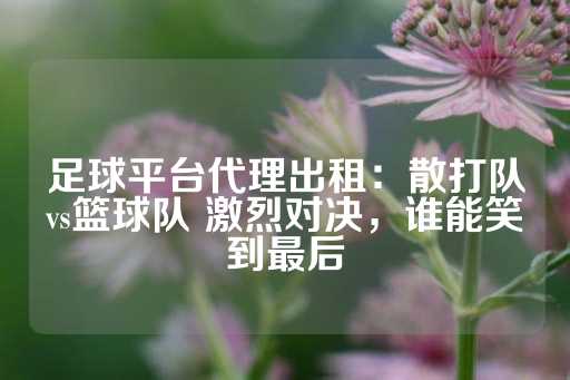 足球平台代理出租：散打队vs篮球队 激烈对决，谁能笑到最后