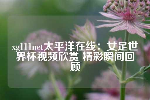 xg111net太平洋在线：女足世界杯视频欣赏 精彩瞬间回顾