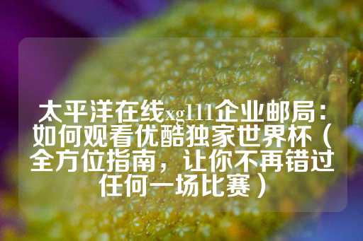 太平洋在线xg111企业邮局：如何观看优酷独家世界杯（全方位指南，让你不再错过任何一场比赛）