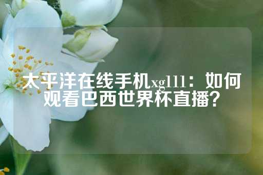 太平洋在线手机xg111：如何观看巴西世界杯直播？-第1张图片-皇冠信用盘出租