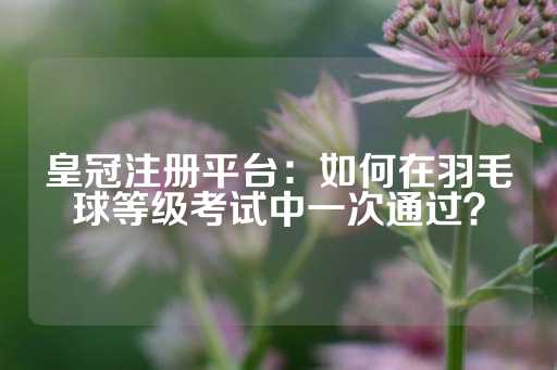 皇冠注册平台：如何在羽毛球等级考试中一次通过？