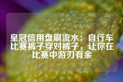 皇冠信用盘刷流水：自行车比赛裤子穿对裤子，让你在比赛中游刃有余