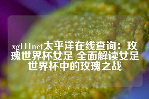 xg111net太平洋在线查询：玫瑰世界杯女足 全面解读女足世界杯中的玫瑰之战