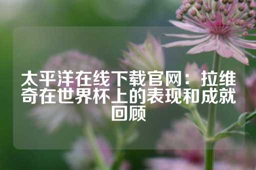 太平洋在线下载官网：拉维奇在世界杯上的表现和成就回顾