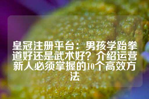 皇冠注册平台：男孩学跆拳道好还是武术好？介绍运营新人必须掌握的10个高效方法-第1张图片-皇冠信用盘出租