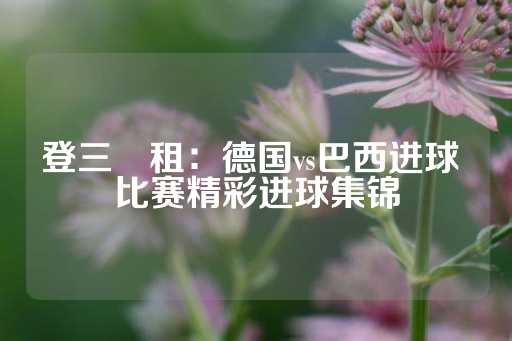 登三岀租：德国vs巴西进球 比赛精彩进球集锦