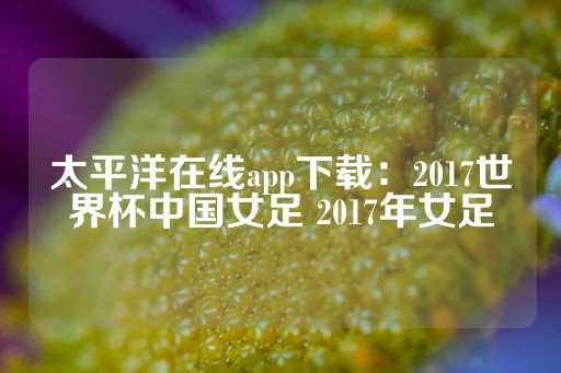 太平洋在线app下载：2017世界杯中国女足 2017年女足-第1张图片-皇冠信用盘出租