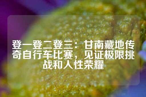 登一登二登三：甘南藏地传奇自行车比赛，见证极限挑战和人性荣耀-第1张图片-皇冠信用盘出租