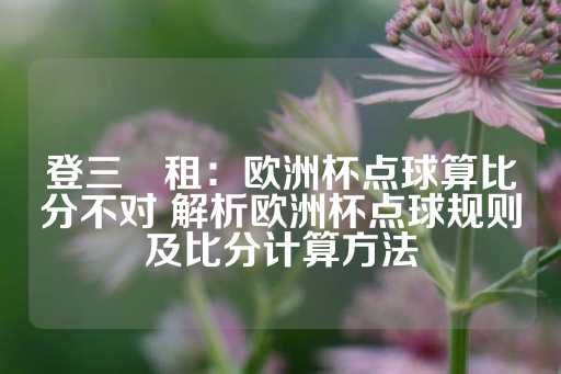 登三岀租：欧洲杯点球算比分不对 解析欧洲杯点球规则及比分计算方法