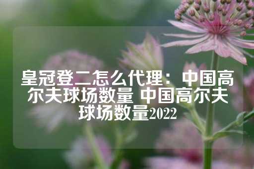 皇冠登二怎么代理：中国高尔夫球场数量 中国高尔夫球场数量2022-第1张图片-皇冠信用盘出租