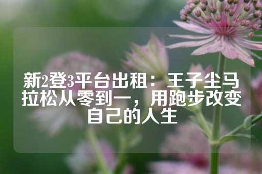 新2登3平台出租：王子尘马拉松从零到一，用跑步改变自己的人生-第1张图片-皇冠信用盘出租