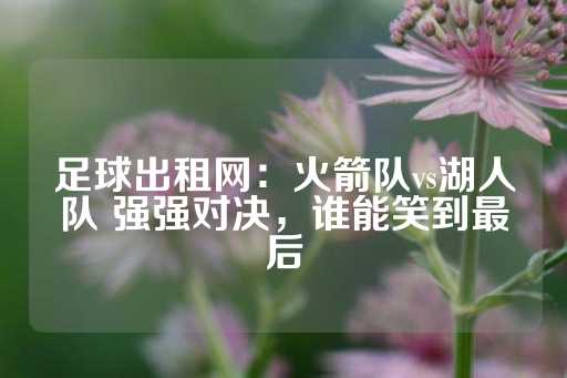 足球出租网：火箭队vs湖人队 强强对决，谁能笑到最后-第1张图片-皇冠信用盘出租