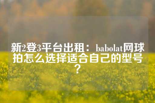 新2登3平台出租：babolat网球拍怎么选择适合自己的型号？-第1张图片-皇冠信用盘出租