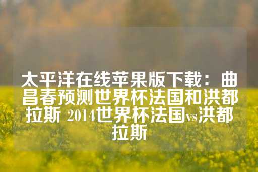 太平洋在线苹果版下载：曲昌春预测世界杯法国和洪都拉斯 2014世界杯法国vs洪都拉斯-第1张图片-皇冠信用盘出租