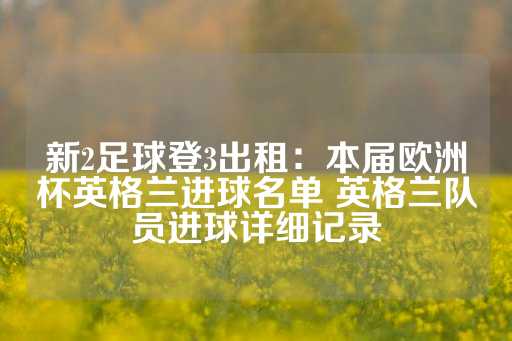 新2足球登3出租：本届欧洲杯英格兰进球名单 英格兰队员进球详细记录