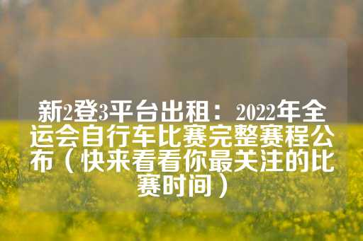 新2登3平台出租：2022年全运会自行车比赛完整赛程公布（快来看看你最关注的比赛时间）