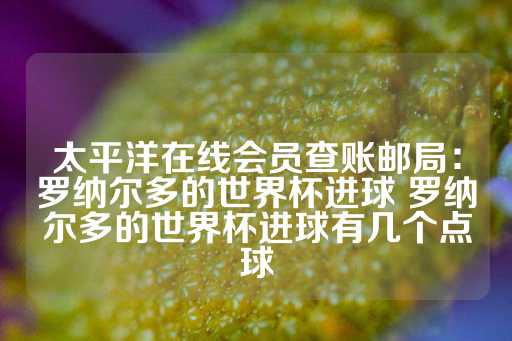 太平洋在线会员查账邮局：罗纳尔多的世界杯进球 罗纳尔多的世界杯进球有几个点球-第1张图片-皇冠信用盘出租