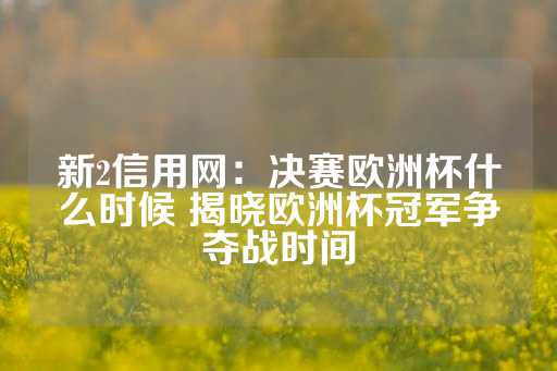 新2信用网：决赛欧洲杯什么时候 揭晓欧洲杯冠军争夺战时间-第1张图片-皇冠信用盘出租