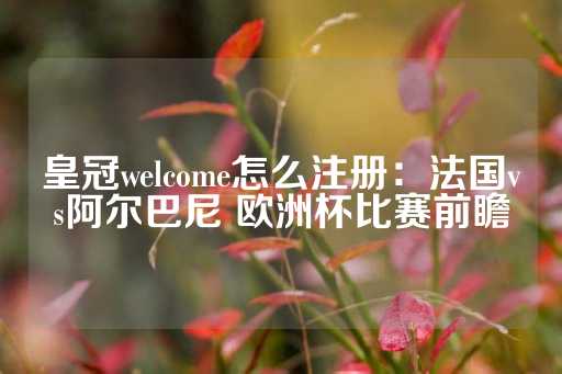 皇冠welcome怎么注册：法国vs阿尔巴尼 欧洲杯比赛前瞻