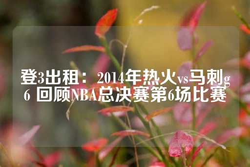 登3出租：2014年热火vs马刺g6 回顾NBA总决赛第6场比赛-第1张图片-皇冠信用盘出租