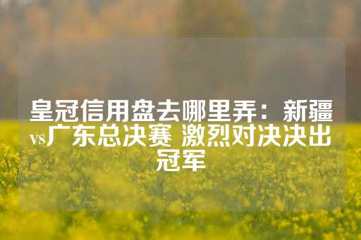 皇冠信用盘去哪里弄：新疆vs广东总决赛 激烈对决决出冠军-第1张图片-皇冠信用盘出租