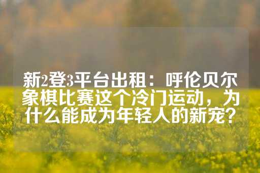 新2登3平台出租：呼伦贝尔象棋比赛这个冷门运动，为什么能成为年轻人的新宠？