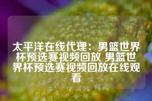 太平洋在线代理：男篮世界杯预选赛视频回放 男篮世界杯预选赛视频回放在线观看