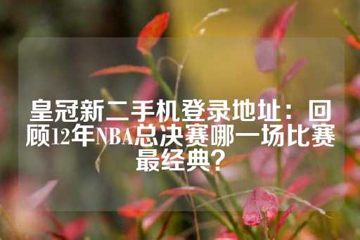 皇冠新二手机登录地址：回顾12年NBA总决赛哪一场比赛最经典？