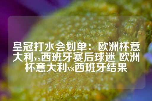 皇冠打水会划单：欧洲杯意大利vs西班牙赛后球迷 欧洲杯意大利vs西班牙结果-第1张图片-皇冠信用盘出租