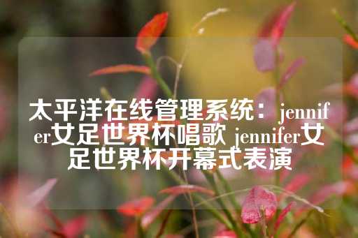 太平洋在线管理系统：jennifer女足世界杯唱歌 jennifer女足世界杯开幕式表演