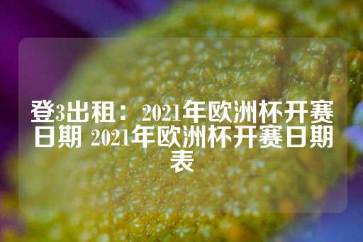 登3出租：2021年欧洲杯开赛日期 2021年欧洲杯开赛日期表