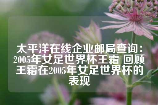 太平洋在线企业邮局查询：2005年女足世界杯王霜 回顾王霜在2005年女足世界杯的表现