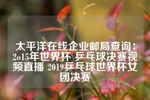 太平洋在线企业邮局查询：2o15年世界杯 乒乓球决赛视频直播 2019乒乓球世界杯女团决赛