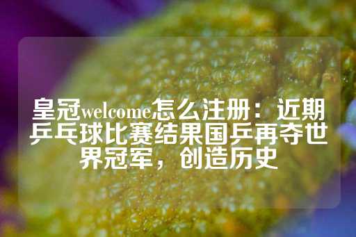 皇冠welcome怎么注册：近期乒乓球比赛结果国乒再夺世界冠军，创造历史