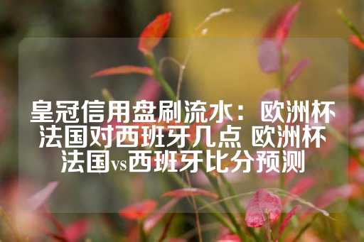 皇冠信用盘刷流水：欧洲杯法国对西班牙几点 欧洲杯法国vs西班牙比分预测